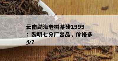 云南勐海老树茶砖1999：黎明七分厂出品，价格多少？