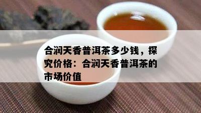 合润天香普洱茶多少钱，探究价格：合润天香普洱茶的市场价值