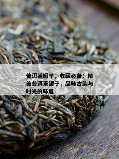 普洱茶罐子，收藏必备：精美普洱茶罐子，品味古韵与时光的味道