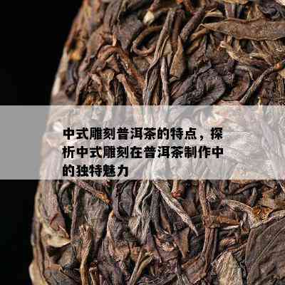 中式雕刻普洱茶的特点，探析中式雕刻在普洱茶制作中的独特魅力