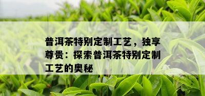 普洱茶特别定制工艺，独享尊贵：探索普洱茶特别定制工艺的奥秘