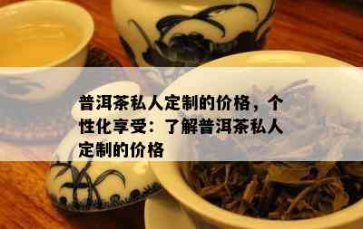 普洱茶私人定制的价格，个性化享受：熟悉普洱茶私人定制的价格