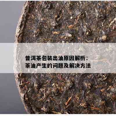 普洱茶包装出油起因解析：茶油产生的疑问及解决方法