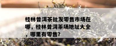 桂林普洱茶批发零售市场在哪，桂林普洱茶场地址大全，哪里有零售？