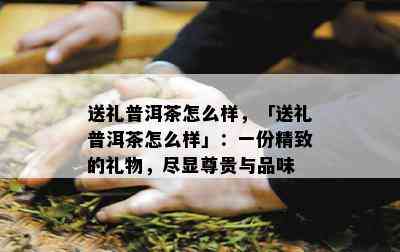 送礼普洱茶怎么样，「送礼普洱茶怎么样」：一份精致的礼物，尽显尊贵与品味