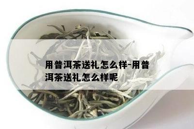 用普洱茶送礼怎么样-用普洱茶送礼怎么样呢