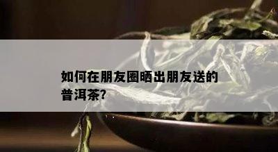 如何在朋友圈晒出朋友送的普洱茶？