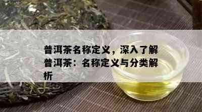 普洱茶名称定义，深入熟悉普洱茶：名称定义与分类解析