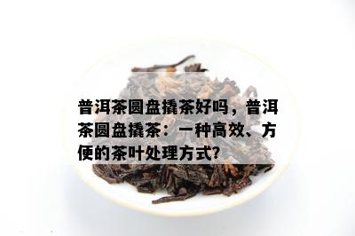 普洱茶圆盘撬茶好吗，普洱茶圆盘撬茶：一种高效、方便的茶叶解决方法？