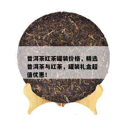 普洱茶红茶罐装价格，精选普洱茶与红茶，罐装礼盒超值优惠！