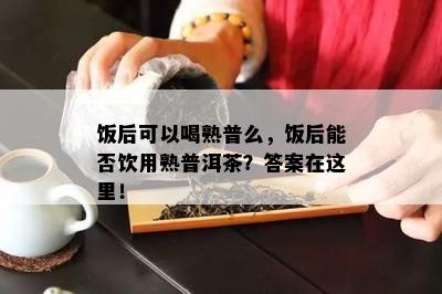 饭后可以喝熟普么，饭后能否饮用熟普洱茶？答案在这里！