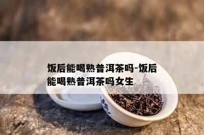 饭后能喝熟普洱茶吗-饭后能喝熟普洱茶吗女生