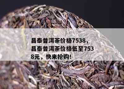 昌泰普洱茶价格7538，昌泰普洱茶价格低至7538元，快来抢购！