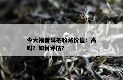 今大福普洱茶收藏价值：高吗？如何评估？