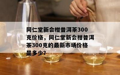 同仁堂新会柑普洱茶300克价格，同仁堂新会柑普洱茶300克的最新市场价格是多少？