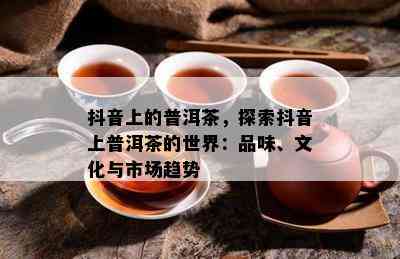 抖音上的普洱茶，探索抖音上普洱茶的世界：品味、文化与市场趋势