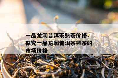 一品龙润普洱茶熟茶价格，探究一品龙润普洱茶熟茶的市场价格