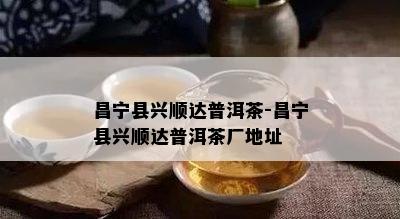 昌宁县兴顺达普洱茶-昌宁县兴顺达普洱茶厂地址