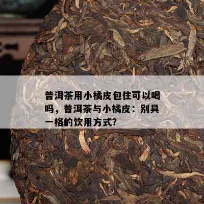 普洱茶用小橘皮包住可以喝吗，普洱茶与小橘皮：别具一格的饮用方式？