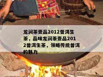 龙润茶壹品2012普洱生茶，品味龙润茶壹品2012普洱生茶，领略传统普洱的魅力