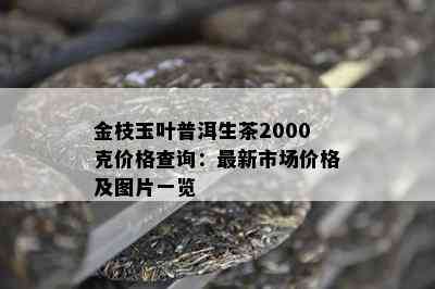 金枝玉叶普洱生茶2000克价格查询：最新市场价格及图片一览