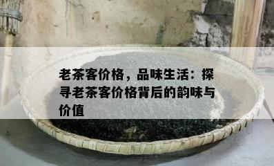 老茶客价格，品味生活：探寻老茶客价格背后的韵味与价值