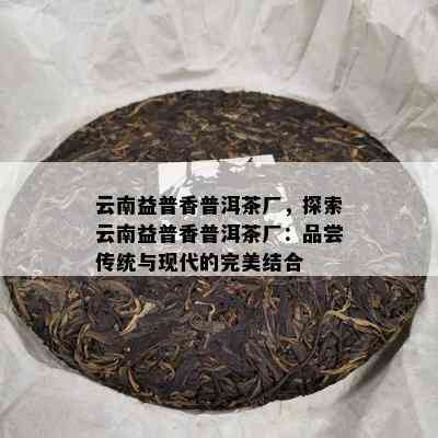 云南益普香普洱茶厂，探索云南益普香普洱茶厂：品尝传统与现代的完美结合