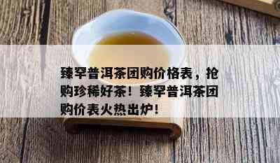 臻罕普洱茶团购价格表，抢购珍稀好茶！臻罕普洱茶团购价表火热出炉！