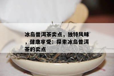 冰岛普洱茶卖点，独特风味，健康享受：探索冰岛普洱茶的卖点