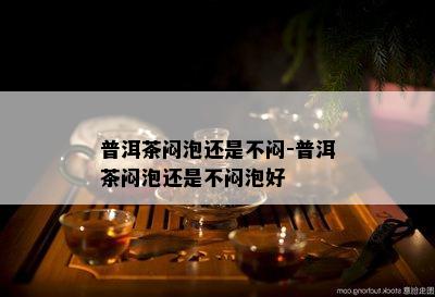 普洱茶闷泡还是不闷-普洱茶闷泡还是不闷泡好