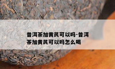 普洱茶加黄芪可以吗-普洱茶加黄芪可以吗怎么喝