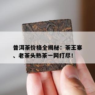 普洱茶价格全揭秘：茶王寨、老茶头熟茶一网打尽！