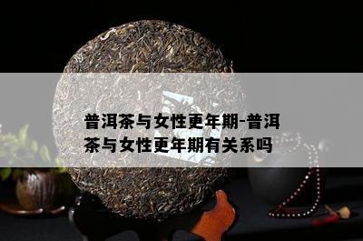 普洱茶与女性更年期-普洱茶与女性更年期有关系吗