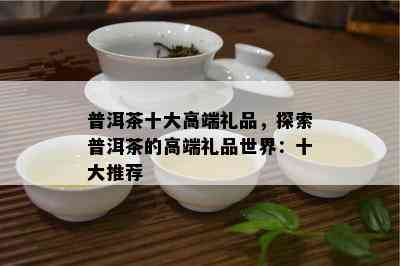 普洱茶十大高端礼品，探索普洱茶的高端礼品世界：十大推荐