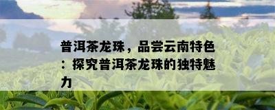 普洱茶龙珠，品尝云南特色：探究普洱茶龙珠的独特魅力