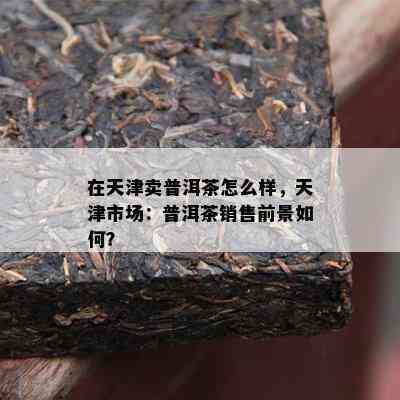 在天津卖普洱茶怎么样，天津市场：普洱茶销售前景如何？