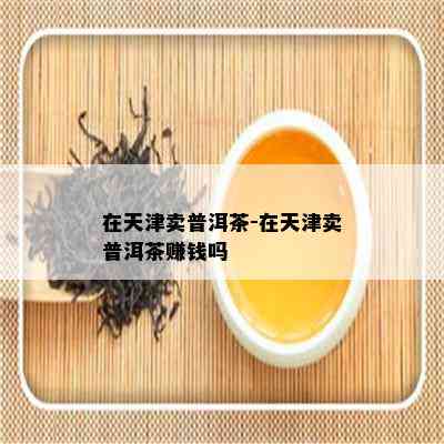 在天津卖普洱茶-在天津卖普洱茶赚钱吗