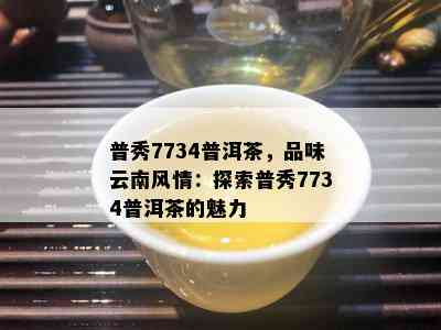 普秀7734普洱茶，品味云南风情：探索普秀7734普洱茶的魅力