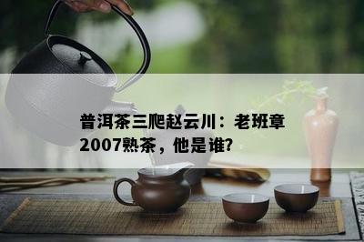 普洱茶三爬赵云川：老班章2007熟茶，他是谁？