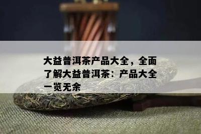 大益普洱茶产品大全，全面了解大益普洱茶：产品大全一览无余