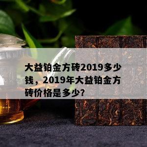 大益铂金方砖2019多少钱，2019年大益铂金方砖价格是多少？