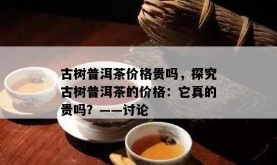 古树普洱茶价格贵吗，探究古树普洱茶的价格：它真的贵吗？——讨论