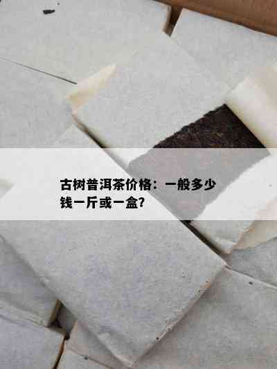 古树普洱茶价格：一般多少钱一斤或一盒？