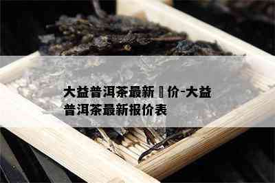 大益普洱茶最新報价-大益普洱茶最新报价表