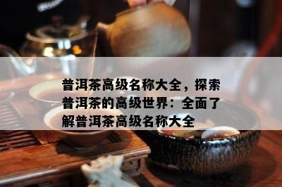 普洱茶高级名称大全，探索普洱茶的高级世界：全面熟悉普洱茶高级名称大全