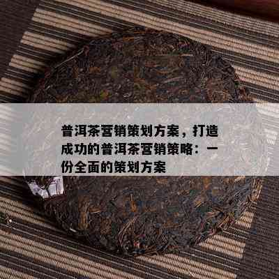 普洱茶营销策划方案，打造成功的普洱茶营销策略：一份全面的策划方案