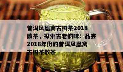 普洱凤凰窝古树茶2018散茶，探索古老韵味：品尝2018年份的普洱凤凰窝古树茶散茶