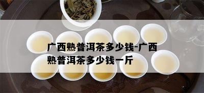 广西熟普洱茶多少钱-广西熟普洱茶多少钱一斤