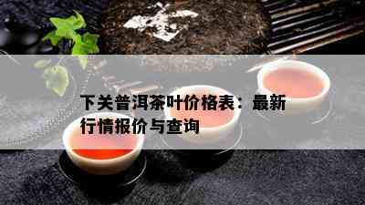 下关普洱茶叶价格表：最新行情报价与查询