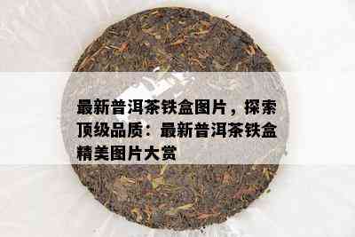 最新普洱茶铁盒图片，探索顶级品质：最新普洱茶铁盒精美图片大赏